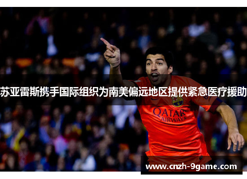 苏亚雷斯携手国际组织为南美偏远地区提供紧急医疗援助 苏亚雷斯携手国际组织为南美偏远地区提供紧急医疗援助
