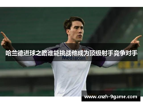 哈兰德进球之路谁能挑战他成为顶级射手竞争对手 哈兰德进球之路谁能挑战他成为顶级射手竞争对手