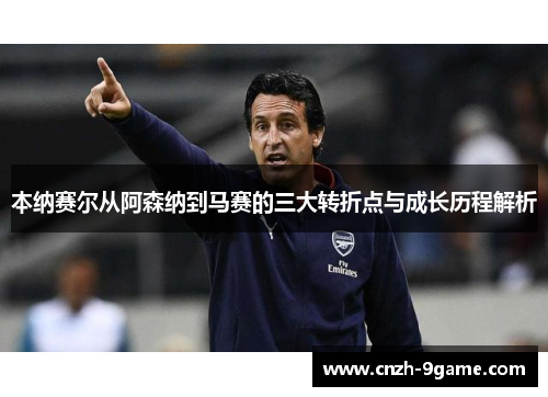 本纳赛尔从阿森纳到马赛的三大转折点与成长历程解析 本纳赛尔从阿森纳到马赛的三大转折点与成长历程解析