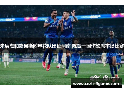 朱辰杰和路易斯随申花队出征河南 陈晋一因伤缺席本场比赛 朱辰杰和路易斯随申花队出征河南 陈晋一因伤缺席本场比赛