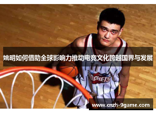 姚明如何借助全球影响力推动电竞文化跨越国界与发展 姚明如何借助全球影响力推动电竞文化跨越国界与发展