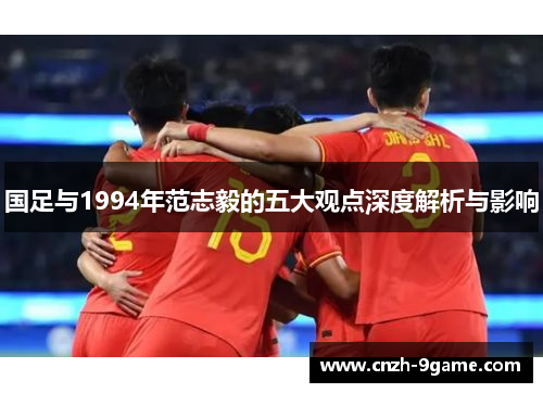 国足与1994年范志毅的五大观点深度解析与影响 国足与1994年范志毅的五大观点深度解析与影响