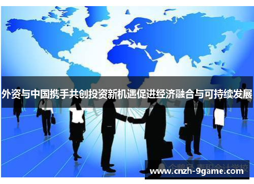 外资与中国携手共创投资新机遇促进经济融合与可持续发展 外资与中国携手共创投资新机遇促进经济融合与可持续发展