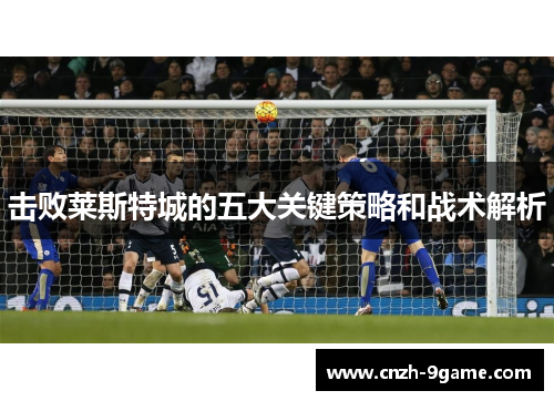 击败莱斯特城的五大关键策略和战术解析 击败莱斯特城的五大关键策略和战术解析