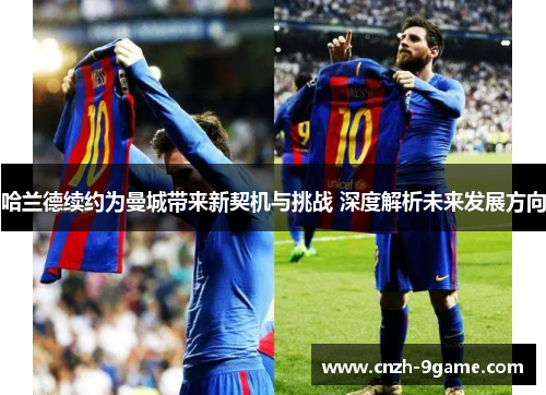 哈兰德续约为曼城带来新契机与挑战 深度解析未来发展方向 哈兰德续约为曼城带来新契机与挑战 深度解析未来发展方向