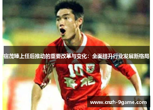 宿茂臻上任后推动的重要改革与变化:全面提升行业发展新格局 宿茂臻上任后推动的重要改革与变化:全面提升行业发展新格局