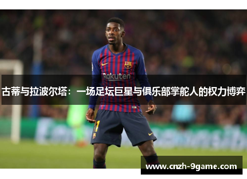 古蒂与拉波尔塔：一场足坛巨星与俱乐部掌舵人的权力博弈