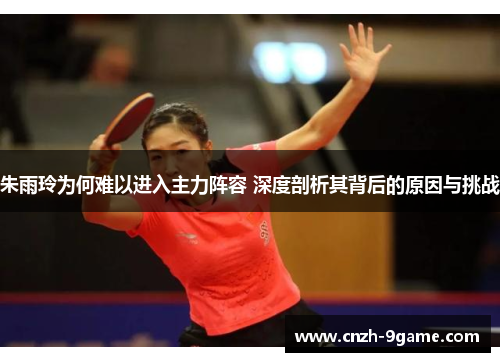 朱雨玲为何难以进入主力阵容 深度剖析其背后的原因与挑战 朱雨玲为何难以进入主力阵容 深度剖析其背后的原因与挑战