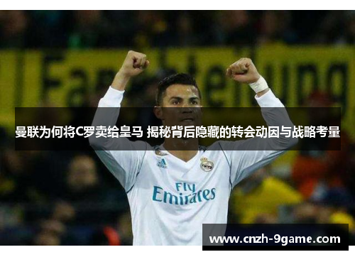 曼联为何将C罗卖给皇马 揭秘背后隐藏的转会动因与战略考量