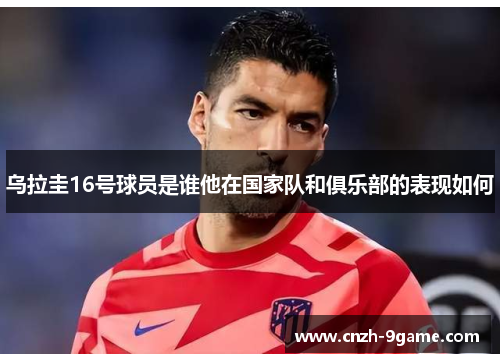 乌拉圭16号球员是谁他在国家队和俱乐部的表现如何 乌拉圭16号球员是谁他在国家队和俱乐部的表现如何