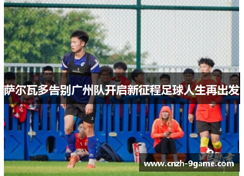萨尔瓦多告别广州队开启新征程足球人生再出发