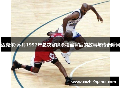迈克尔·乔丹1997年总决赛绝杀投篮背后的故事与传奇瞬间 迈克尔·乔丹1997年总决赛绝杀投篮背后的故事与传奇瞬间