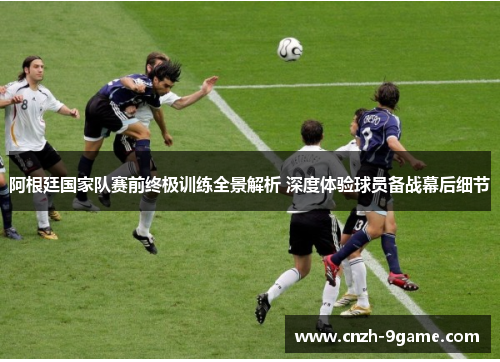 阿根廷国家队赛前终极训练全景解析 深度体验球员备战幕后细节