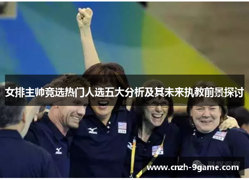 女排主帅竞选热门人选五大分析及其未来执教前景探讨 女排主帅竞选热门人选五大分析及其未来执教前景探讨