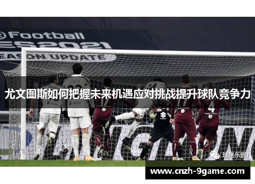 尤文图斯如何把握未来机遇应对挑战提升球队竞争力 尤文图斯如何把握未来机遇应对挑战提升球队竞争力