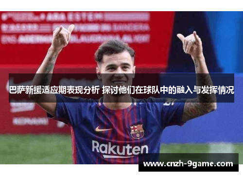 巴萨新援适应期表现分析 探讨他们在球队中的融入与发挥情况 巴萨新援适应期表现分析 探讨他们在球队中的融入与发挥情况