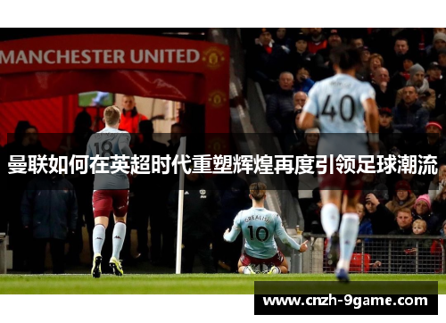 曼联如何在英超时代重塑辉煌再度引领足球潮流 曼联如何在英超时代重塑辉煌再度引领足球潮流
