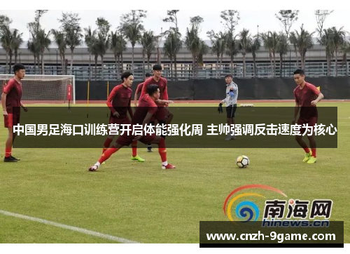 中国男足海口训练营开启体能强化周 主帅强调反击速度为核心