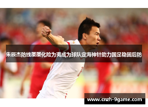 朱辰杰防线屡屡化险为夷成为球队定海神针助力国足稳固后防