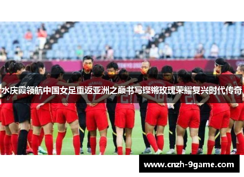 水庆霞领航中国女足重返亚洲之巅书写铿锵玫瑰荣耀复兴时代传奇